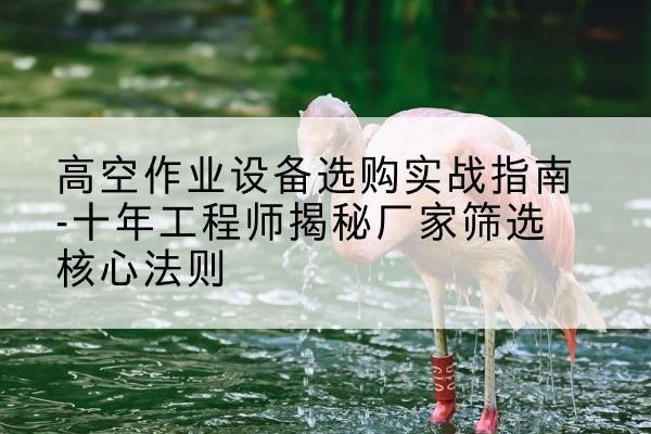 三门剪叉式升降机厂家-高空作业设备选购实战指南-十年工程师揭秘厂家筛选核心法则