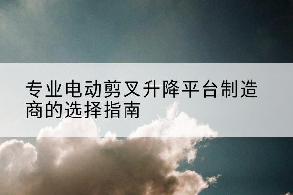 三门电动剪叉升降平台厂家-专业电动剪叉升降平台制造商的选择指南