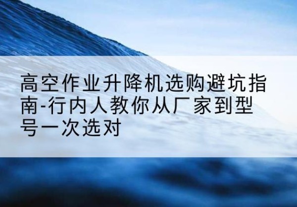 三门升降平台厂家-高空作业升降机选购避坑指南-行内人教你从厂家到型号一次选对