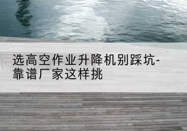 三门剪叉式升降机厂家-选高空作业升降机别踩坑-靠谱厂家这样挑