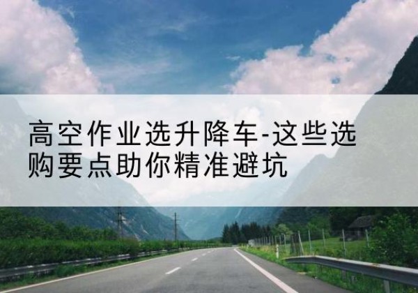 三门升降车厂家-高空作业选升降车-这些选购要点助你*避坑