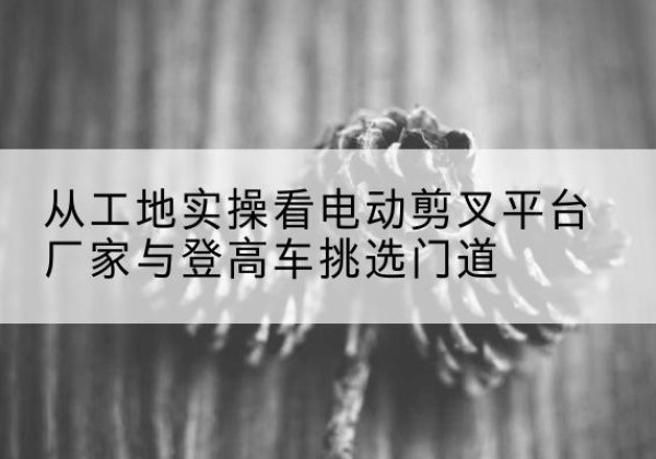 三门电动剪叉升降平台厂家-从工地实操看电动剪叉平台厂家与登高车挑选门道